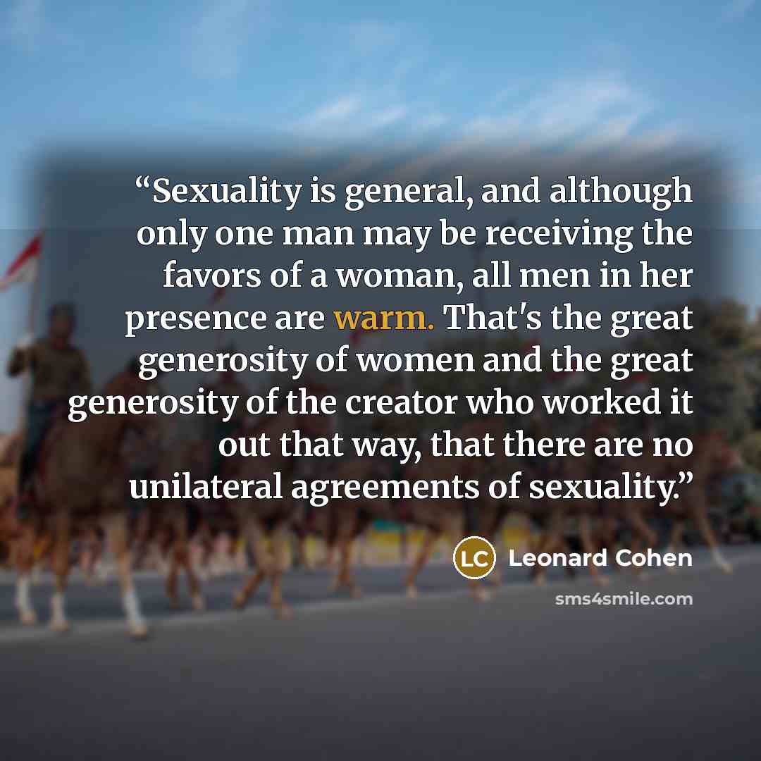 “Sexuality is general, and although only one man may be receiving the favors of a woman, all men in her presence are warm. That's the great generosity of women and the great generosity of the creator who worked it out that way, that there are no unilateral agreements of sexuality.” quote by Leonard Cohen