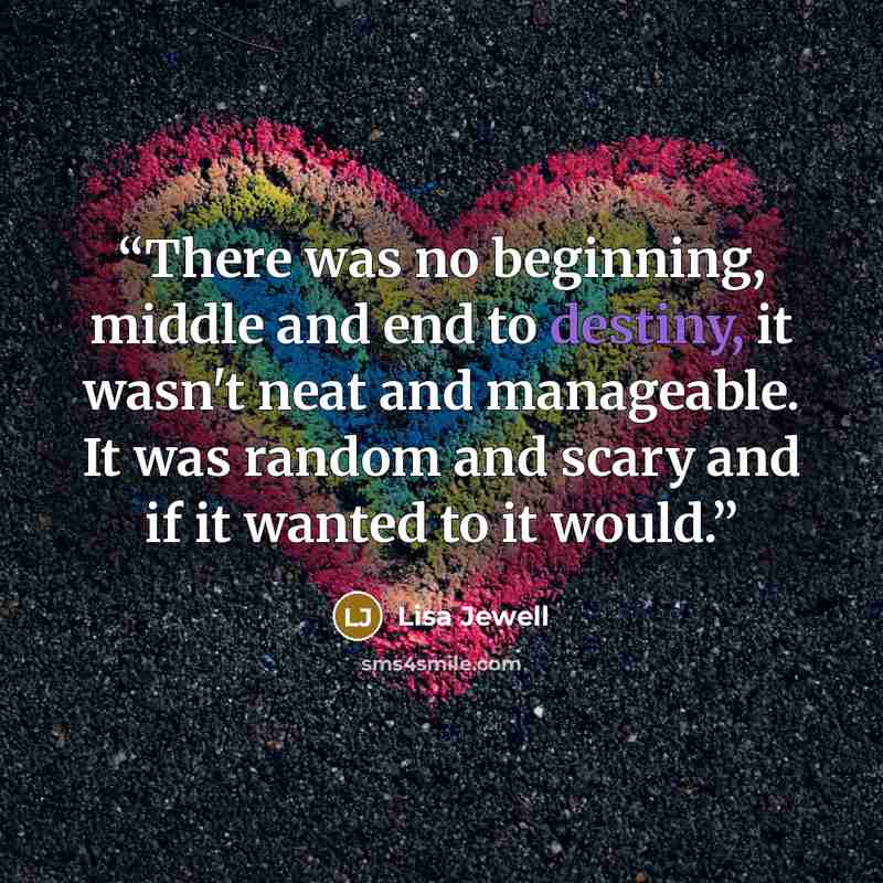 “There was no beginning, middle and end to destiny, it wasn't neat and manageable. It was random and scary and if it wanted to it would.” quote by Lisa Jewell