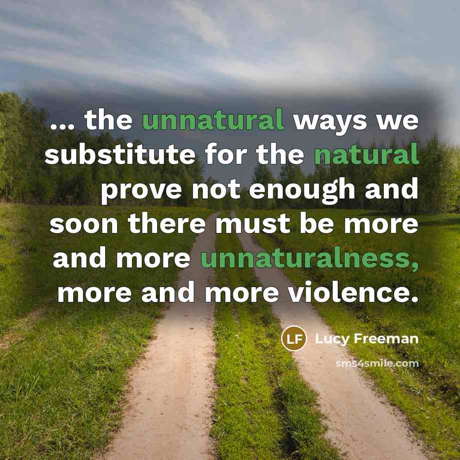 “... the unnatural ways we substitute for the natural prove not enough and soon there must be more and more unnaturalness, more and more violence.” quote by Lucy Freeman