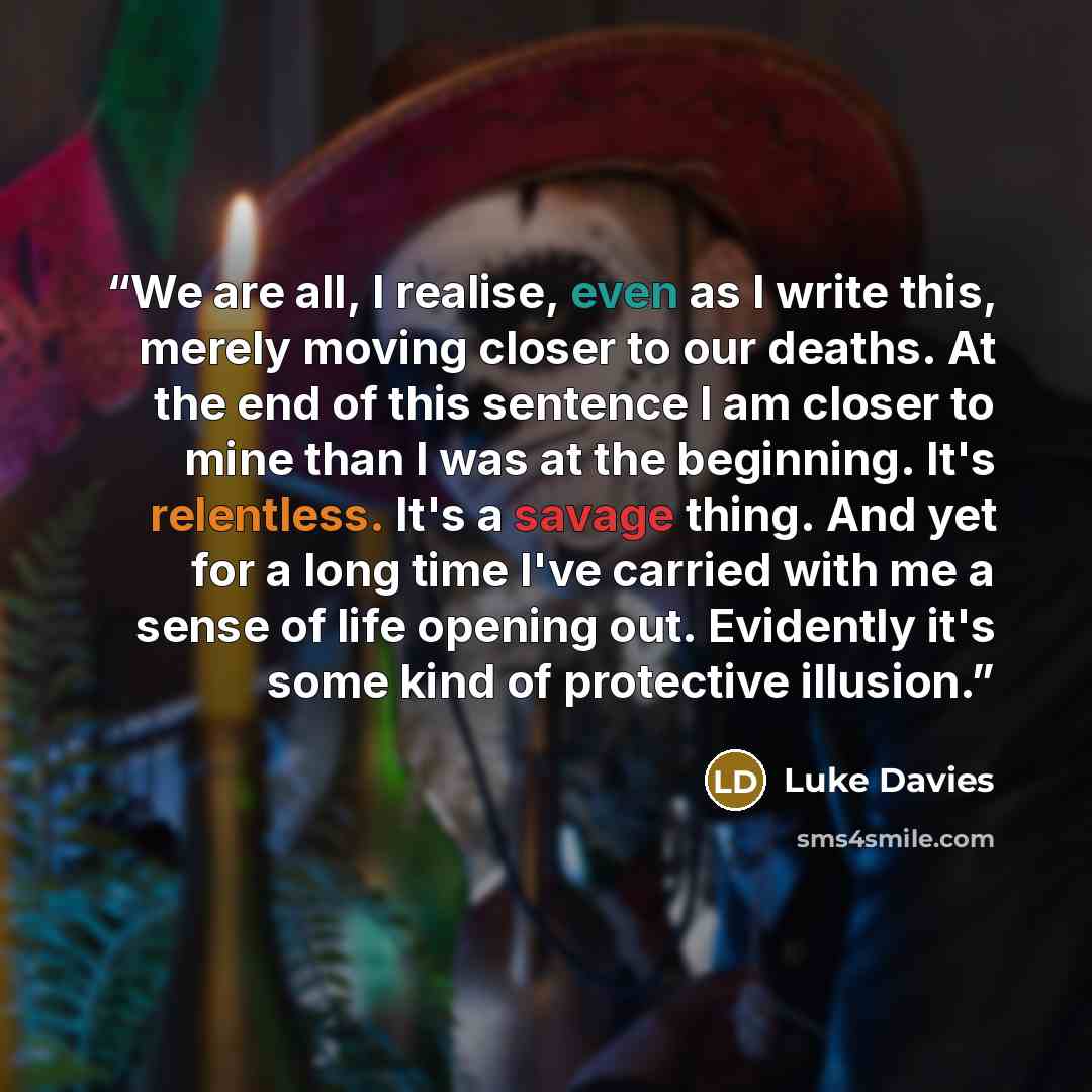 “We are all, I realise, even as I write this, merely moving closer to our deaths. At the end of this sentence I am closer to mine than I was at the beginning. It's relentless. It's a savage thing. And yet for a long time I've carried with me a sense of life opening out. Evidently it's some kind of…” quote by Luke Davies