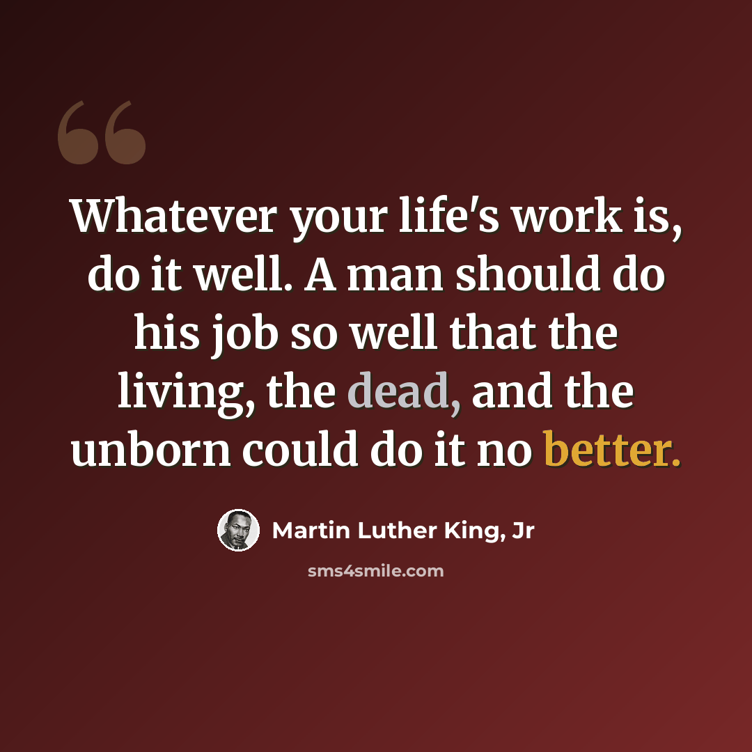 “Whatever your life's work is, do it well. A man should do his job so well that the living, the dead, and the unborn could do it no better.” quote by Martin Luther King, Jr