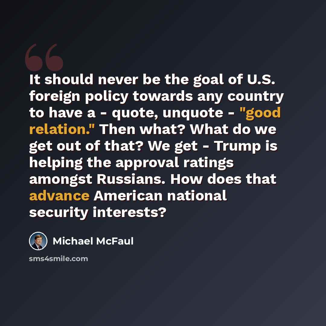 “It should never be the goal of U.S. foreign policy towards any country to have a - quote, unquote - "good relation." Then what? What do we get out of that? We get - Trump is helping the approval ratings amongst Russians. How does that advance American national security interests?” quote by Michael McFaul