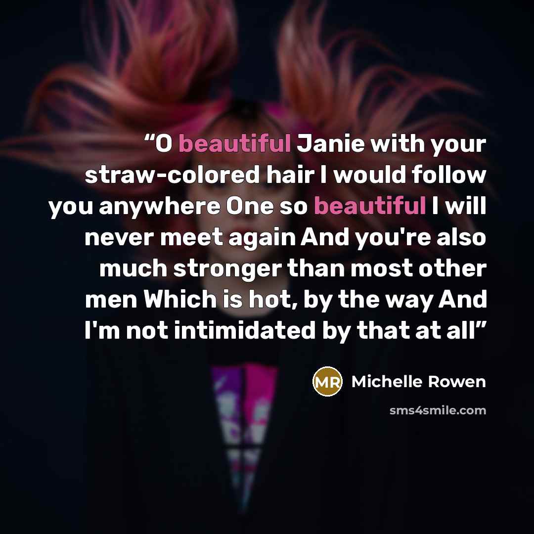 “O beautiful Janie with your straw-colored hair I would follow you anywhere One so beautiful I will never meet again And you're also much stronger than most other men Which is hot, by the way And I'm not intimidated by that at all” quote by Michelle Rowen