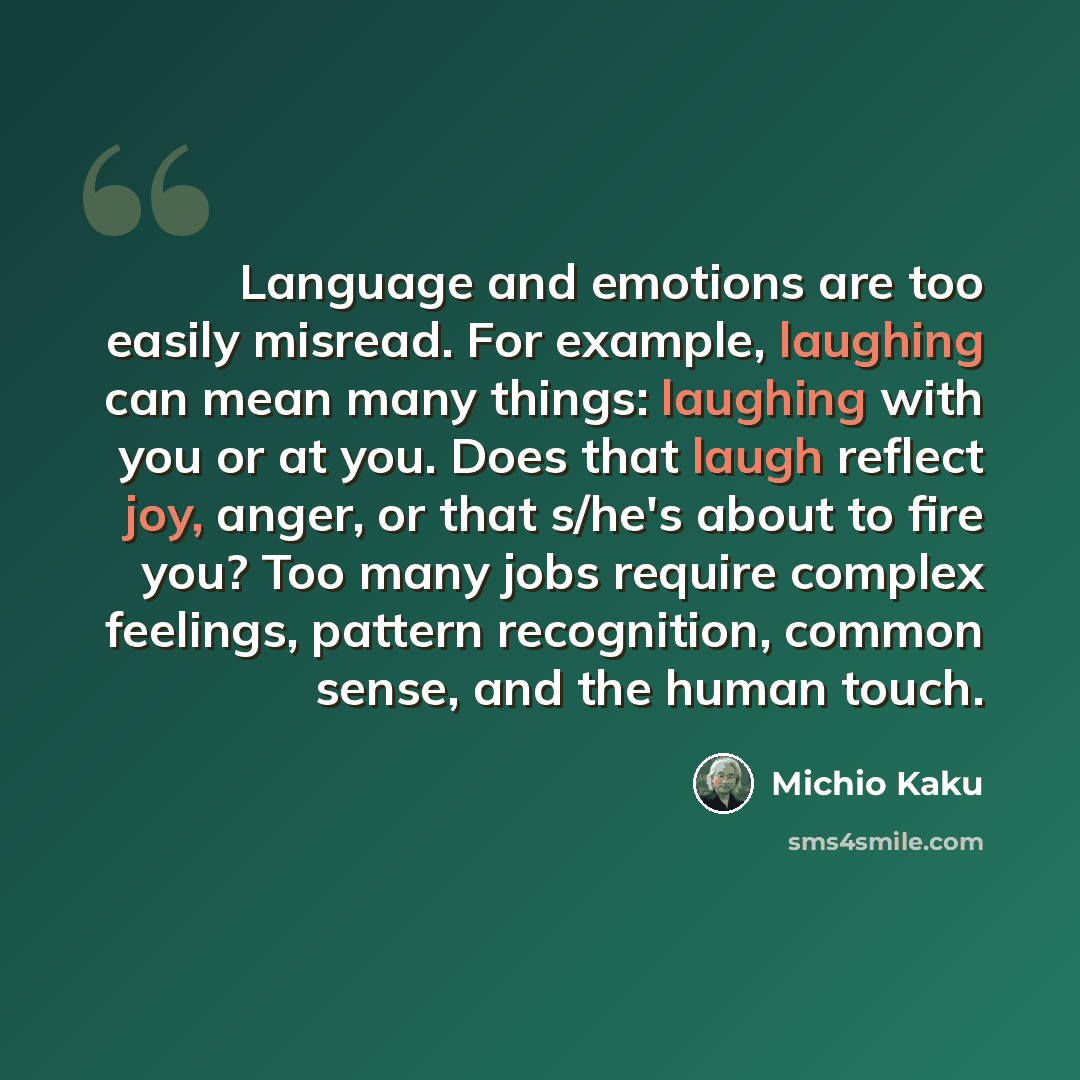 “Language and emotions are too easily misread. For example, laughing can mean many things: laughing with you or at you. Does that laugh reflect joy, anger, or that s/he's about to fire you? Too many jobs require complex feelings, pattern recognition, common sense, and the human touch.” quote by Michio Kaku
