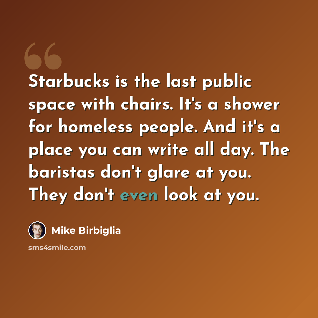 “Starbucks is the last public space with chairs. It's a shower for homeless people. And it's a place you can write all day. The baristas don't glare at you. They don't even look at you.” quote by Mike Birbiglia