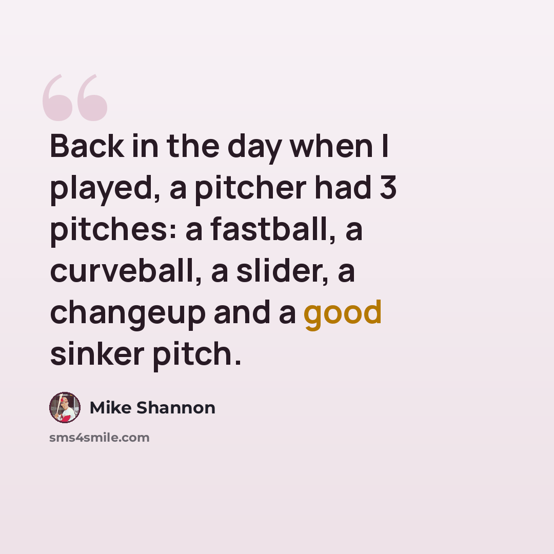 “Back in the day when I played, a pitcher had 3 pitches: a fastball, a curveball, a slider, a changeup and a good sinker pitch.” quote by Mike Shannon