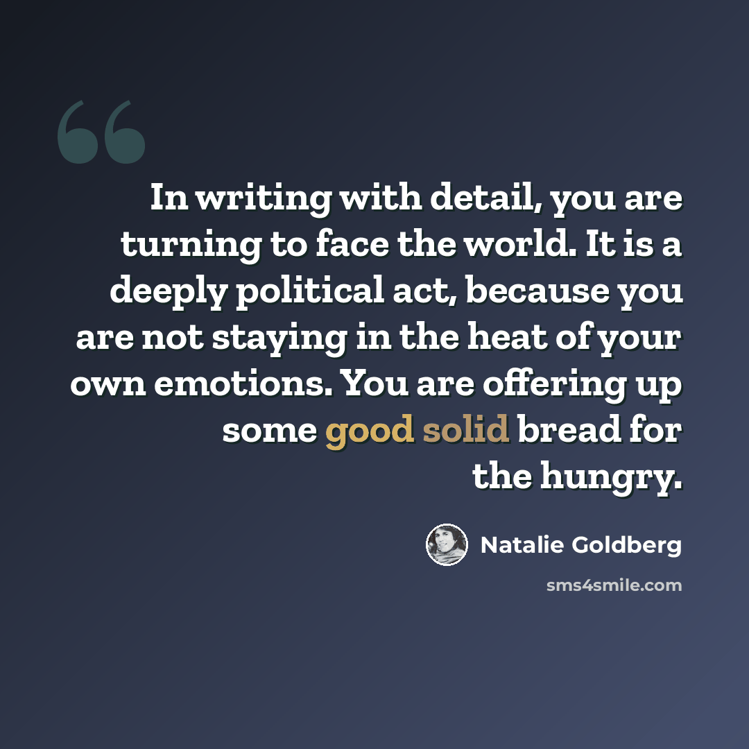 “In writing with detail, you are turning to face the world. It is a deeply political act, because you are not staying in the heat of your own emotions. You are offering up some good solid bread for the hungry.” quote by Natalie Goldberg