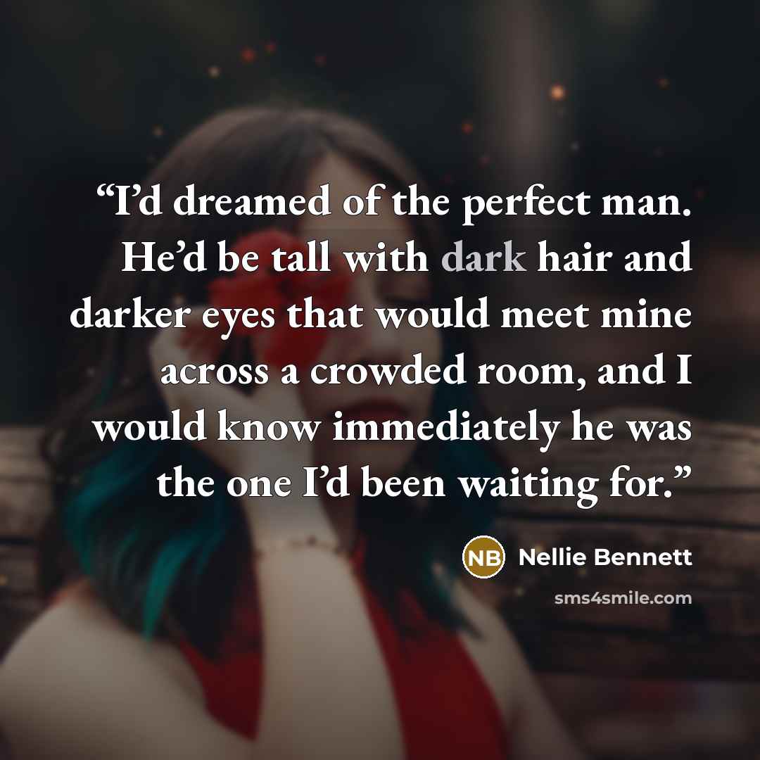 “I’d dreamed of the perfect man. He’d be tall with dark hair and darker eyes that would meet mine across a crowded room, and I would know immediately he was the one I’d been waiting for.” quote by Nellie Bennett