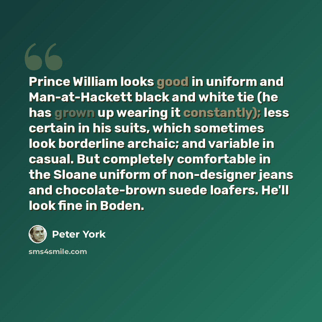 “Prince William looks good in uniform and Man-at-Hackett black and white tie (he has grown up wearing it constantly); less certain in his suits, which sometimes look borderline archaic; and variable in casual. But completely comfortable in the Sloane uniform of non-designer jeans and…” quote by Peter York