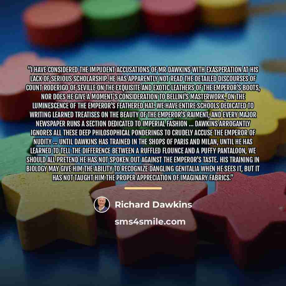 “I have considered the impudent accusations of Mr Dawkins with exasperation at his lack of serious scholarship. He has apparently not read the detailed discourses of Count Roderigo of Seville on the exquisite and exotic leathers of the Emperor's boots, nor does he give a moment's consideration to…” quote by Richard Dawkins
