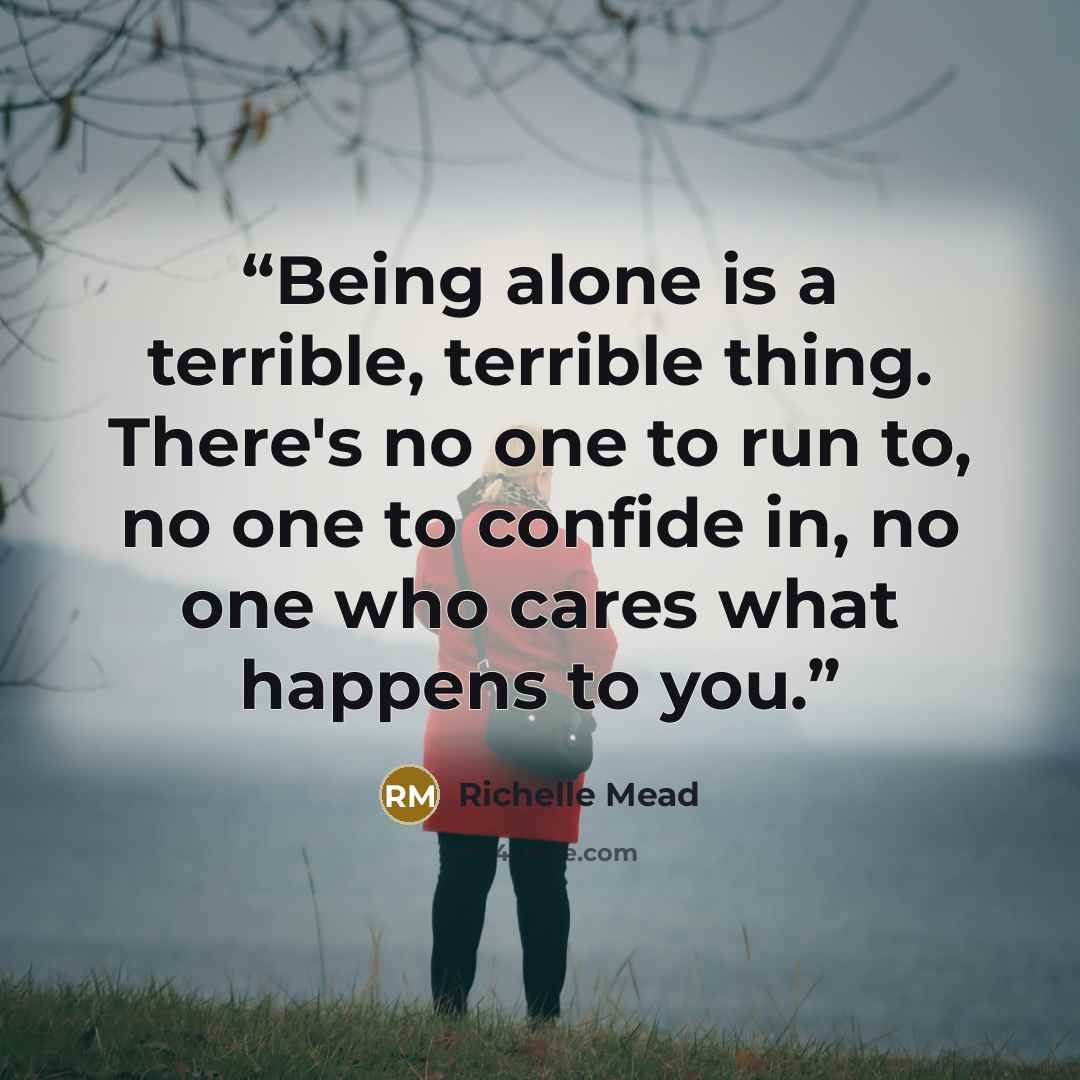 “Being alone is a terrible, terrible thing. There's no one to run to, no one to confide in, no one who cares what happens to you.” quote by Richelle Mead