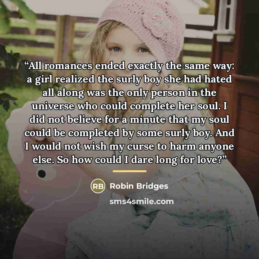 “All romances ended exactly the same way: a girl realized the surly boy she had hated all along was the only person in the universe who could complete her soul. I did not believe for a minute that my soul could be completed by some surly boy. And I would not wish my curse to harm anyone else. So…” quote by Robin Bridges