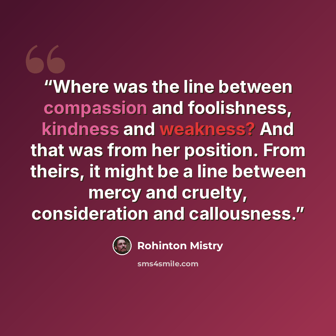 “Where was the line between compassion and foolishness, kindness and weakness? And that was from her position. From theirs, it might be a line between mercy and cruelty, consideration and callousness.” quote by Rohinton Mistry