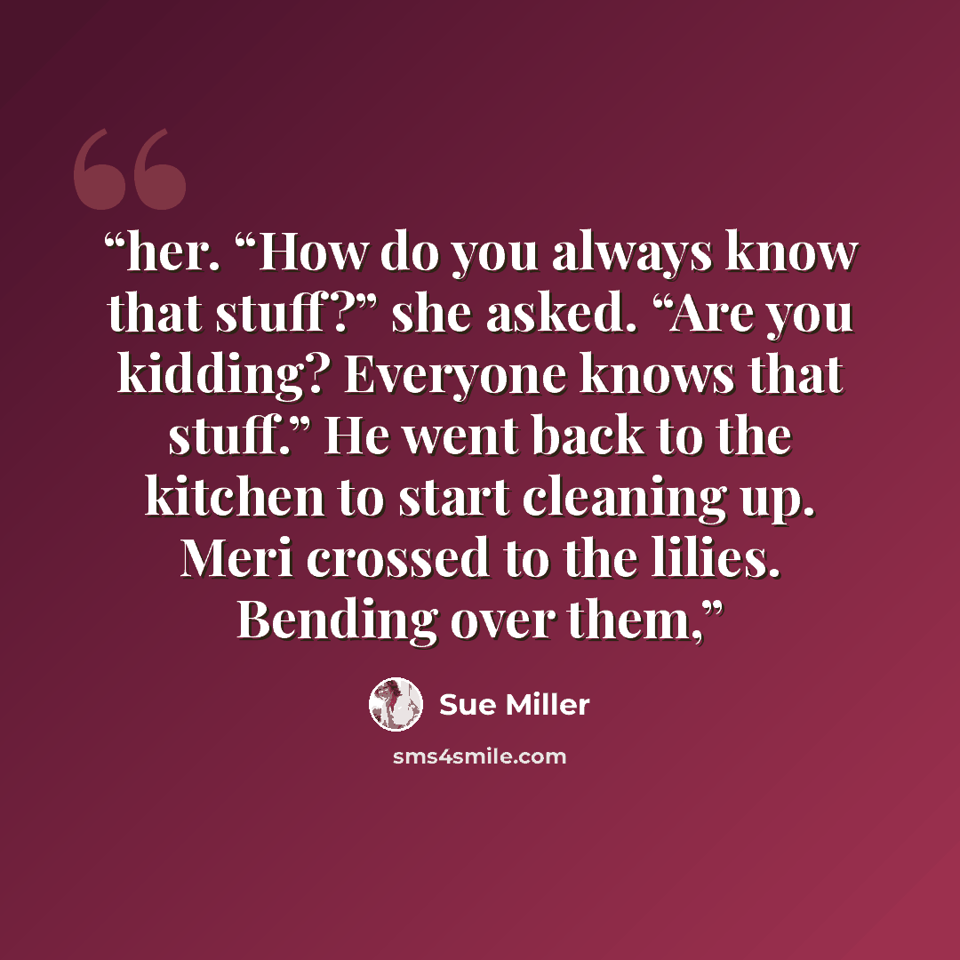 “her. “How do you always know that stuff?” she asked. “Are you kidding? Everyone knows that stuff.” He went back to the kitchen to start cleaning up. Meri crossed to the lilies. Bending over them,” quote by Sue Miller