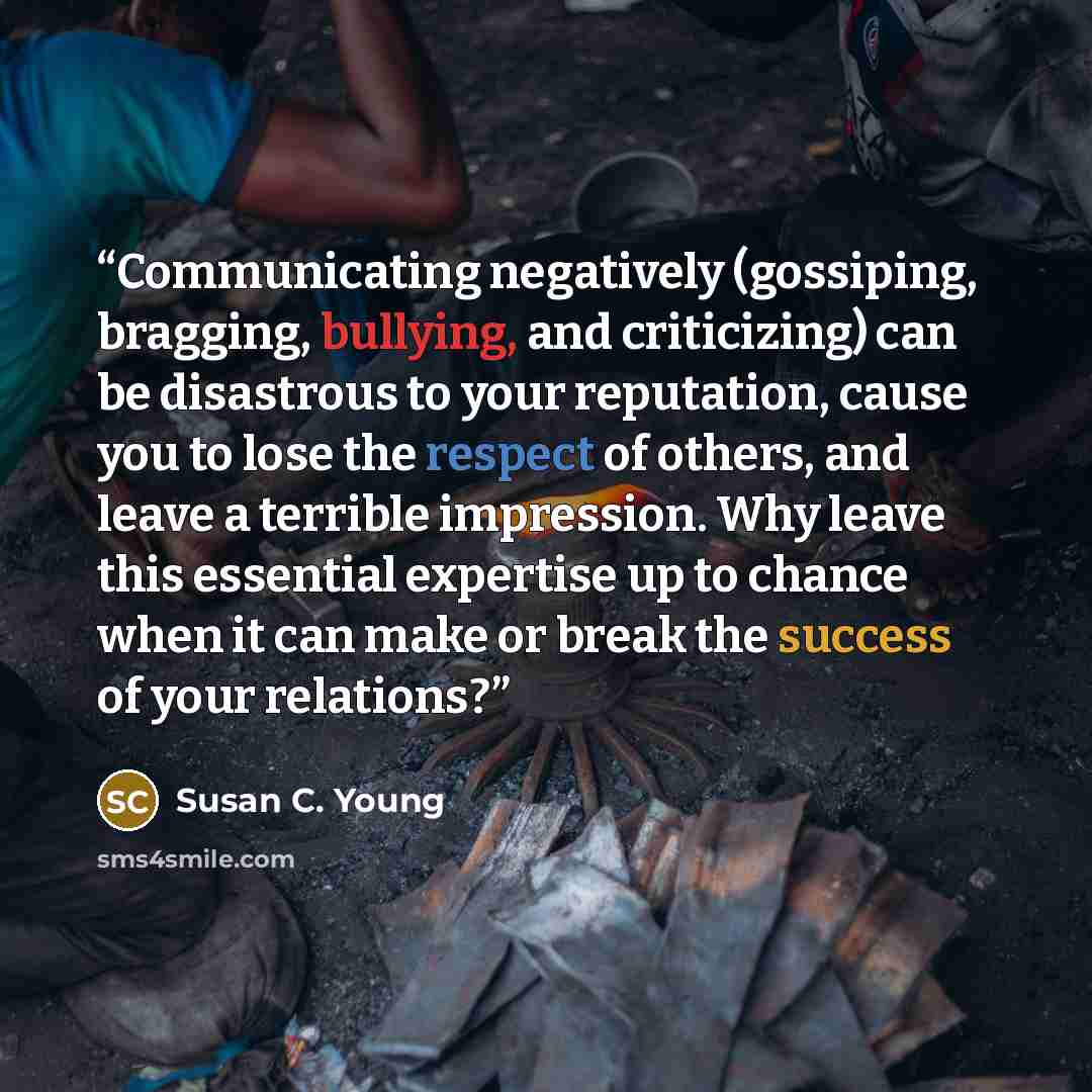 “Communicating negatively (gossiping, bragging, bullying, and criticizing) can be disastrous to your reputation, cause you to lose the respect of others, and leave a terrible impression. Why leave this essential expertise up to chance when it can make or break the success of your relations?” quote by Susan C. Young