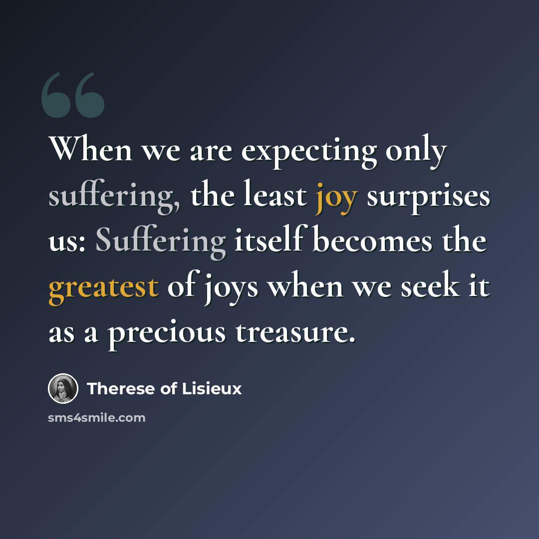 “When we are expecting only suffering, the least joy surprises us: Suffering itself becomes the greatest of joys when we seek it as a precious treasure.” quote by Therese of Lisieux