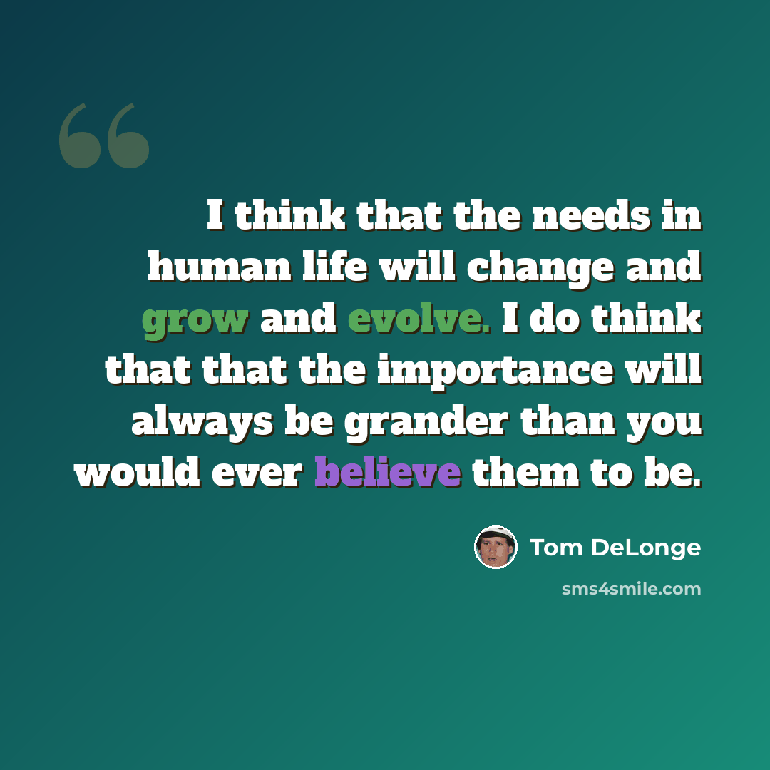 “I think that the needs in human life will change and grow and evolve. I do think that that the importance will always be grander than you would ever believe them to be.” quote by Tom DeLonge