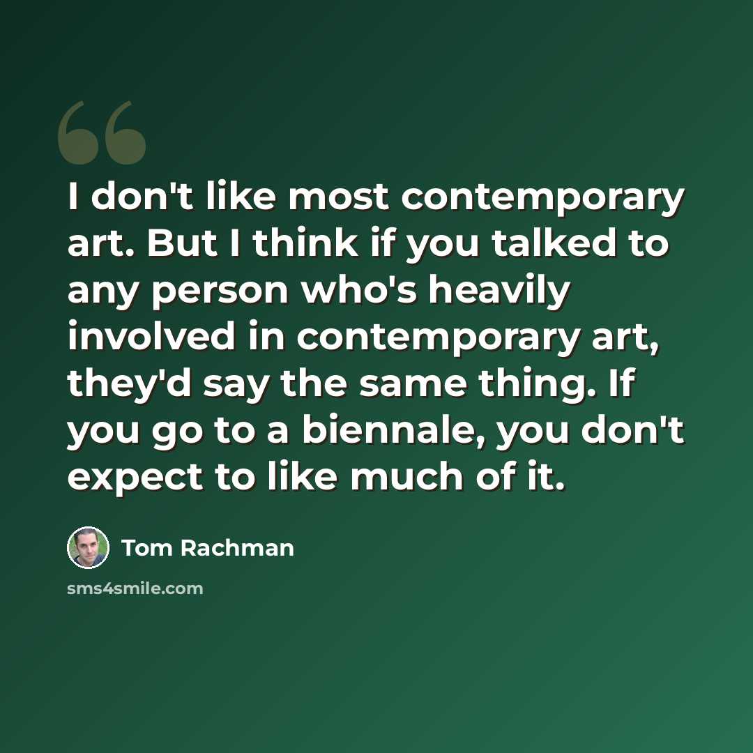“I don't like most contemporary art. But I think if you talked to any person who's heavily involved in contemporary art, they'd say the same thing. If you go to a biennale, you don't expect to like much of it.” quote by Tom Rachman