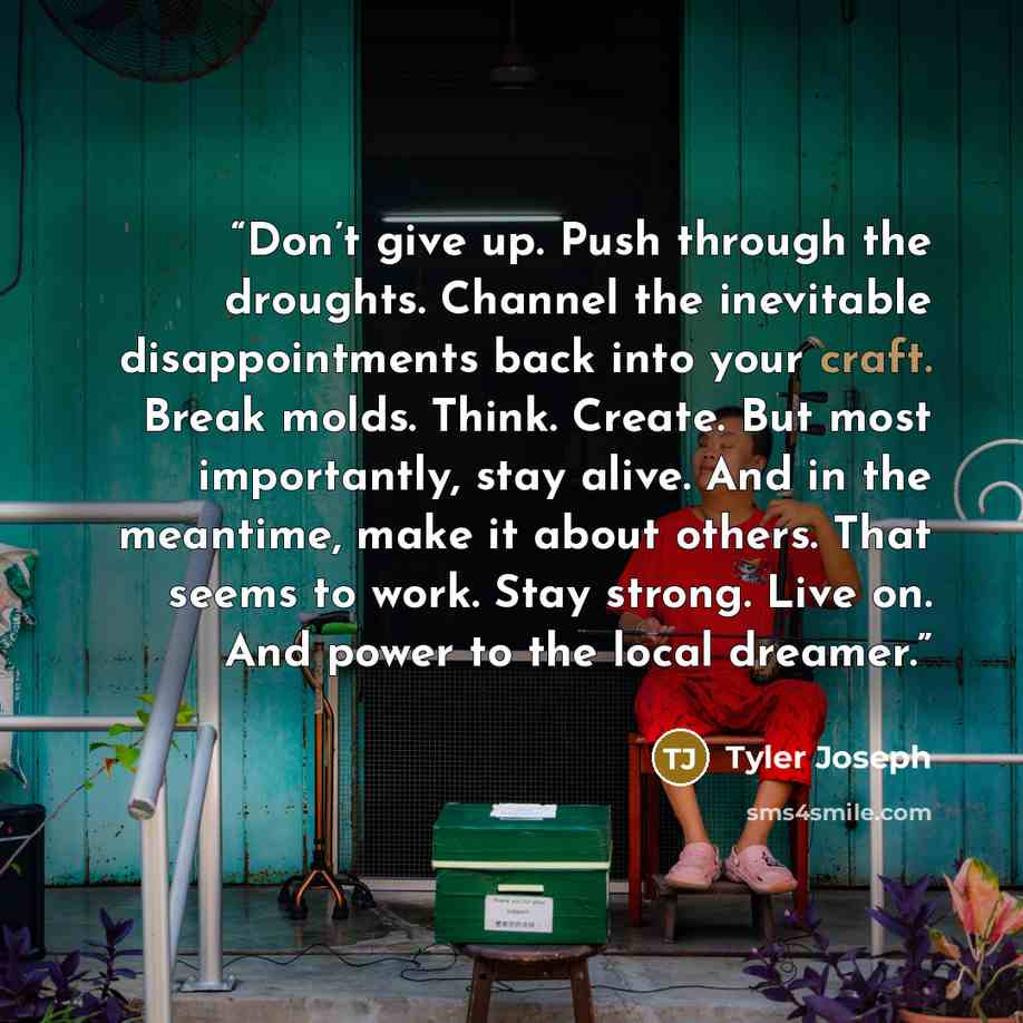 “Don’t give up. Push through the droughts. Channel the inevitable disappointments back into your craft. Break molds. Think. Create. But most importantly, stay alive. And in the meantime, make it about others. That seems to work. Stay strong. Live on. And power to the local dreamer.” quote by Tyler Joseph