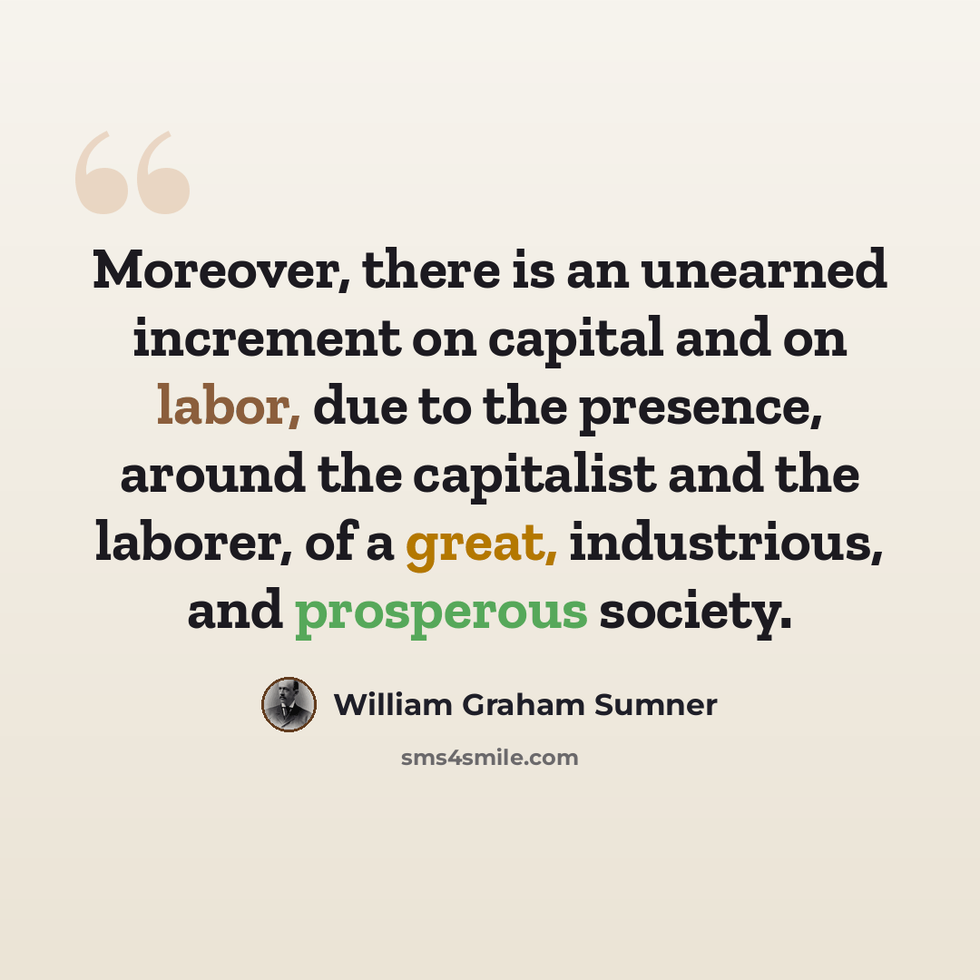 “Moreover, there is an unearned increment on capital and on labor, due to the presence, around the capitalist and the laborer, of a great, industrious, and prosperous society.” quote by William Graham Sumner