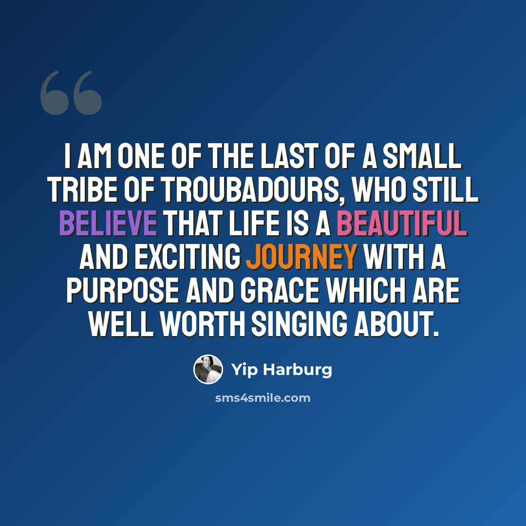 “I am one of the last of a small tribe of troubadours, who still believe that life is a beautiful and exciting journey with a purpose and grace which are well worth singing about.” quote by Yip Harburg