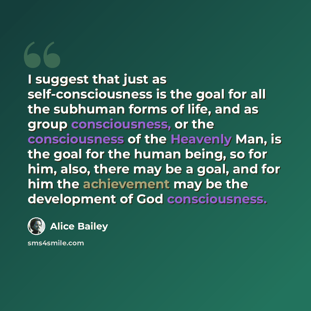 “I suggest that just as self-consciousness is the goal for all the subhuman forms of life, and as group consciousness, or the consciousness of the Heavenly Man, is the goal for the human being, so for him, also, there may be a goal, and for him the achievement may be the development of God…” quote by Alice Bailey
