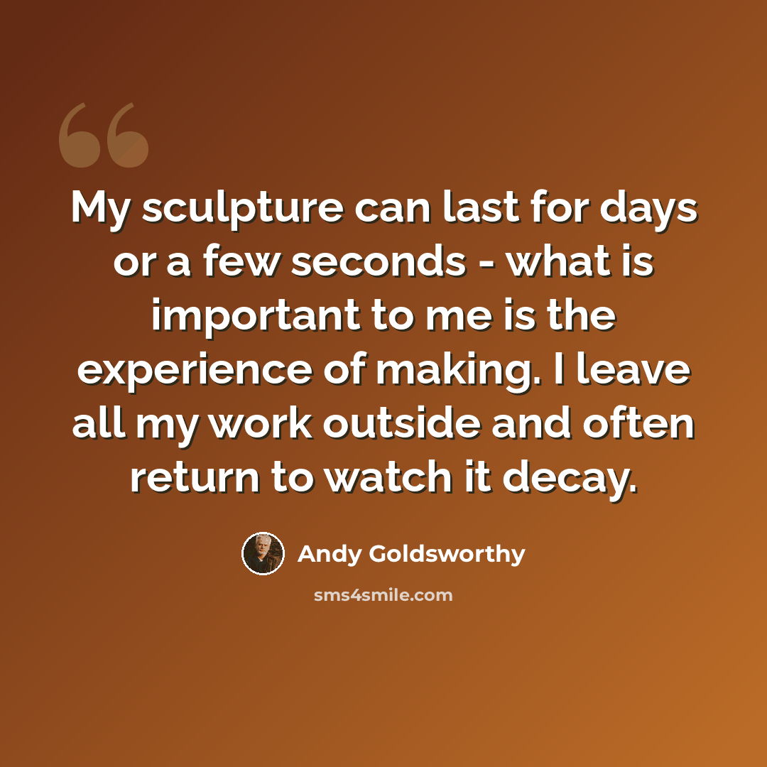 “My sculpture can last for days or a few seconds - what is important to me is the experience of making. I leave all my work outside and often return to watch it decay.” quote by Andy Goldsworthy