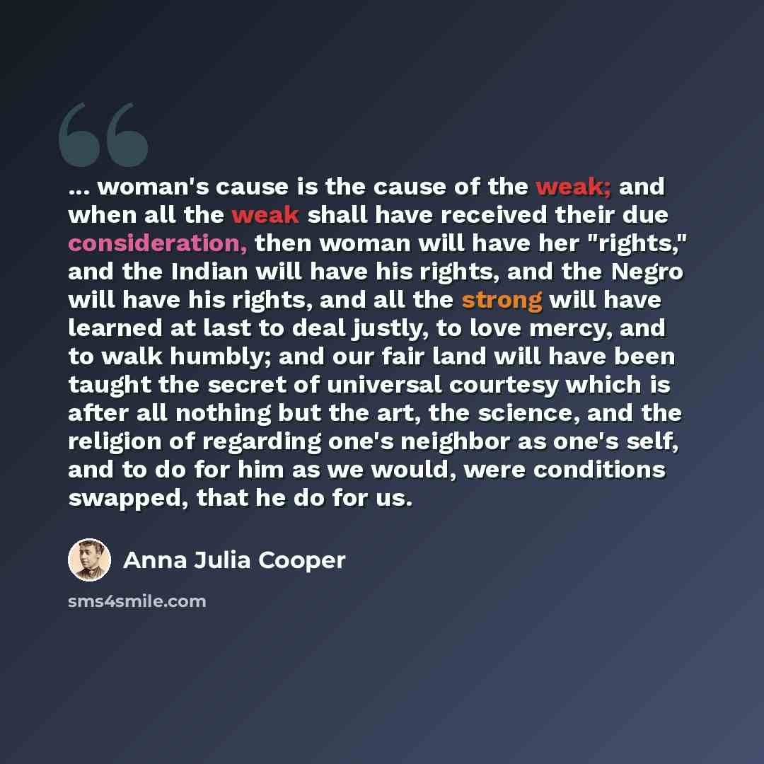 “... woman's cause is the cause of the weak; and when all the weak shall have received their due consideration, then woman will have her "rights," and the Indian will have his rights, and the Negro will have his rights, and all the strong will have learned at last to deal justly, to love mercy, and…” quote by Anna Julia Cooper