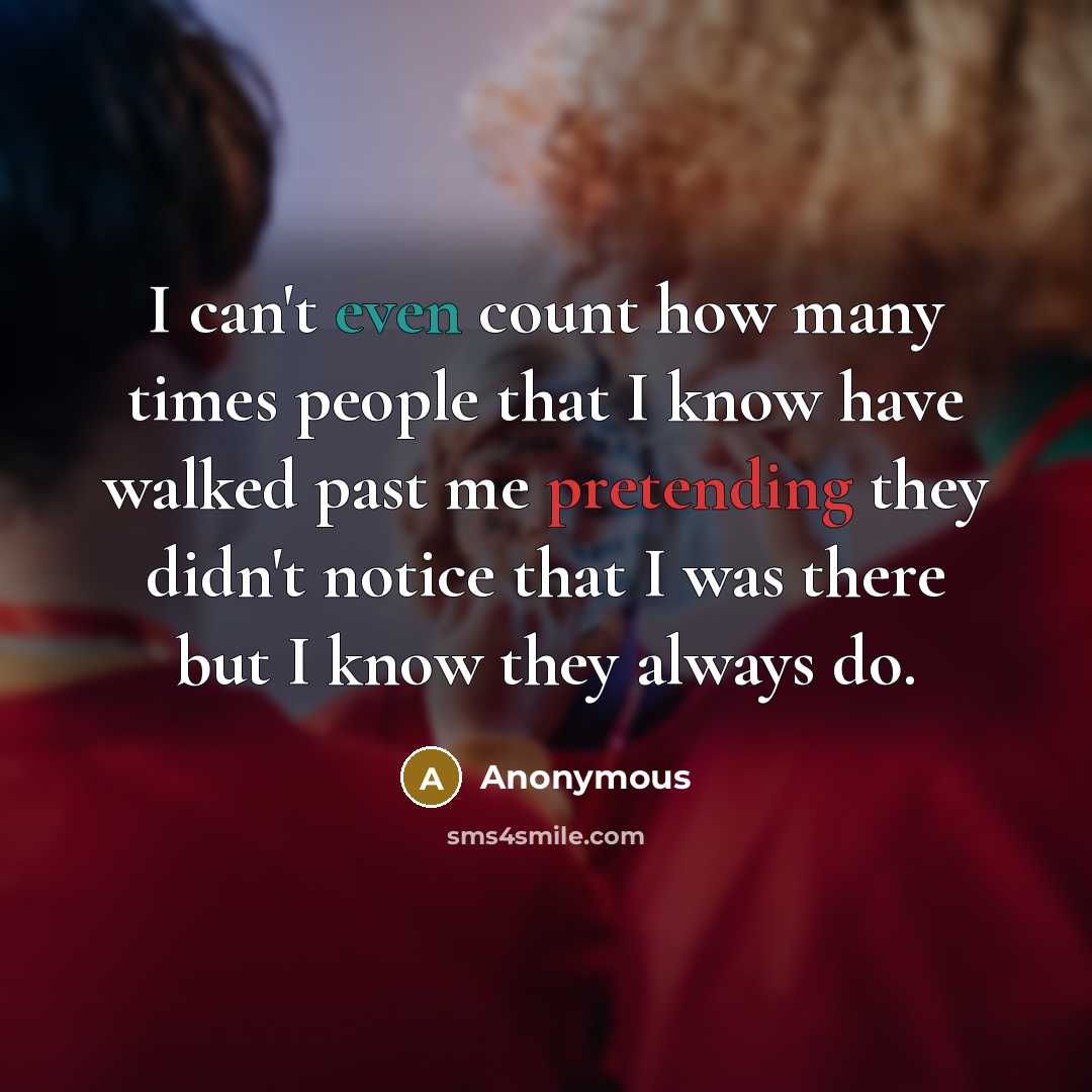 “I can't even count how many times people that I know have walked past me pretending they didn't notice that I was there but I know they always do.” quote by Anonymous