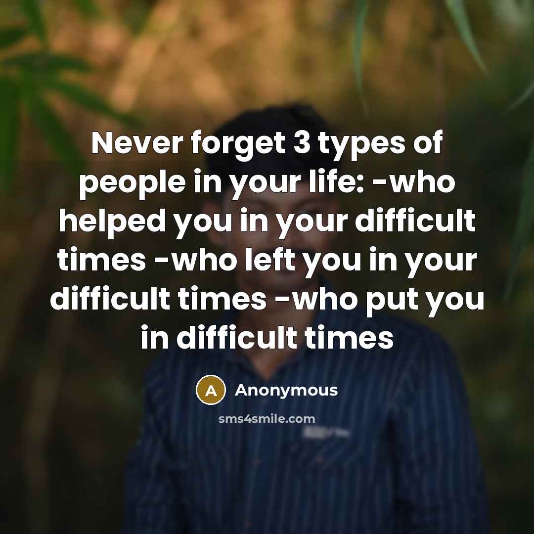 “Never forget 3 types of people in your life: -who helped you in your difficult times -who left you in your difficult times -who put you in difficult times” quote by Anonymous