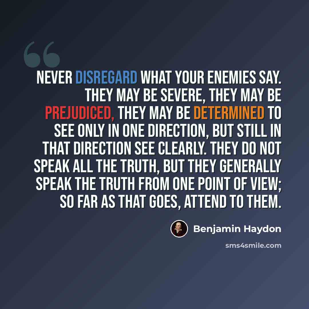 “Never disregard what your enemies say. They may be severe, they may be prejudiced, they may be determined to see only in one direction, but still in that direction see clearly. They do not speak all the truth, but they generally speak the truth from one point of view; so far as that goes, attend…” quote by Benjamin Haydon