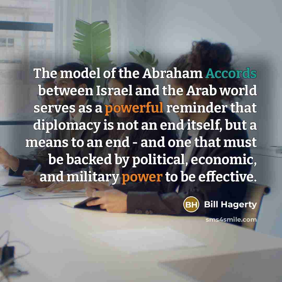 “The model of the Abraham Accords between Israel and the Arab world serves as a powerful reminder that diplomacy is not an end itself, but a means to an end - and one that must be backed by political, economic, and military power to be effective.” quote by Bill Hagerty