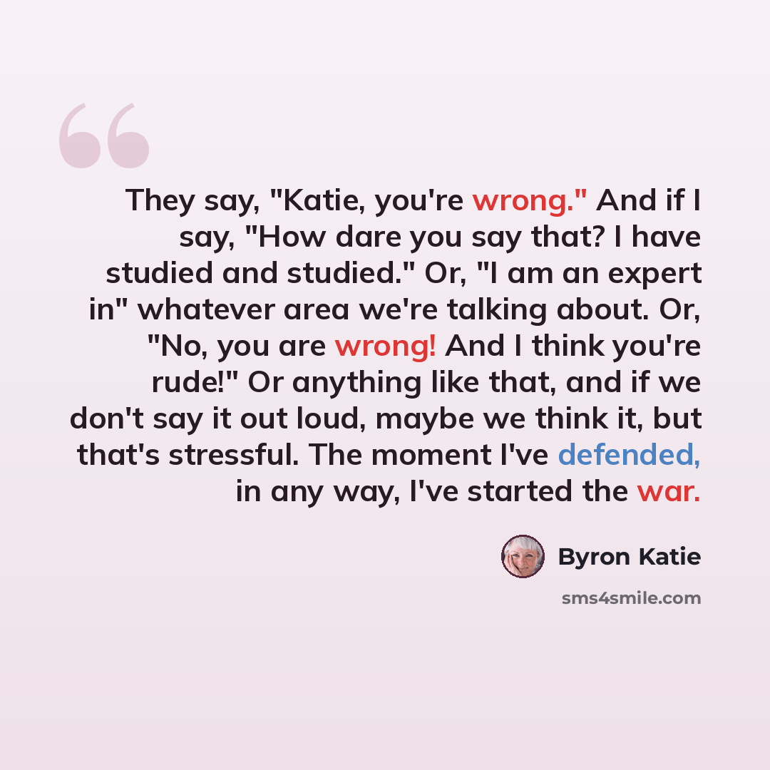 “They say, "Katie, you're wrong." And if I say, "How dare you say that? I have studied and studied." Or, "I am an expert in" whatever area we're talking about. Or, "No, you are wrong! And I think you're rude!" Or anything like that, and if we don't say it out loud, maybe we think it, but that's…” quote by Byron Katie
