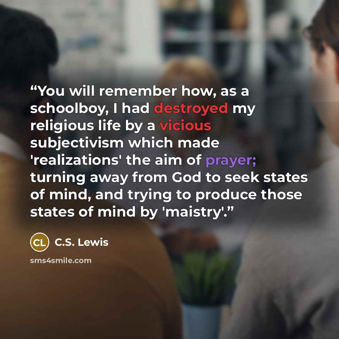 “You will remember how, as a schoolboy, I had destroyed my religious life by a vicious subjectivism which made 'realizations' the aim of prayer; turning away from God to seek states of mind, and trying to produce those states of mind by 'maistry'.” quote by C.S. Lewis