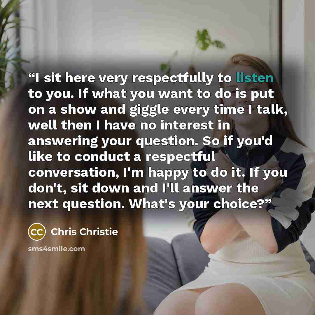 “I sit here very respectfully to listen to you. If what you want to do is put on a show and giggle every time I talk, well then I have no interest in answering your question. So if you'd like to conduct a respectful conversation, I'm happy to do it. If you don't, sit down and I'll answer the next…” quote by Chris Christie