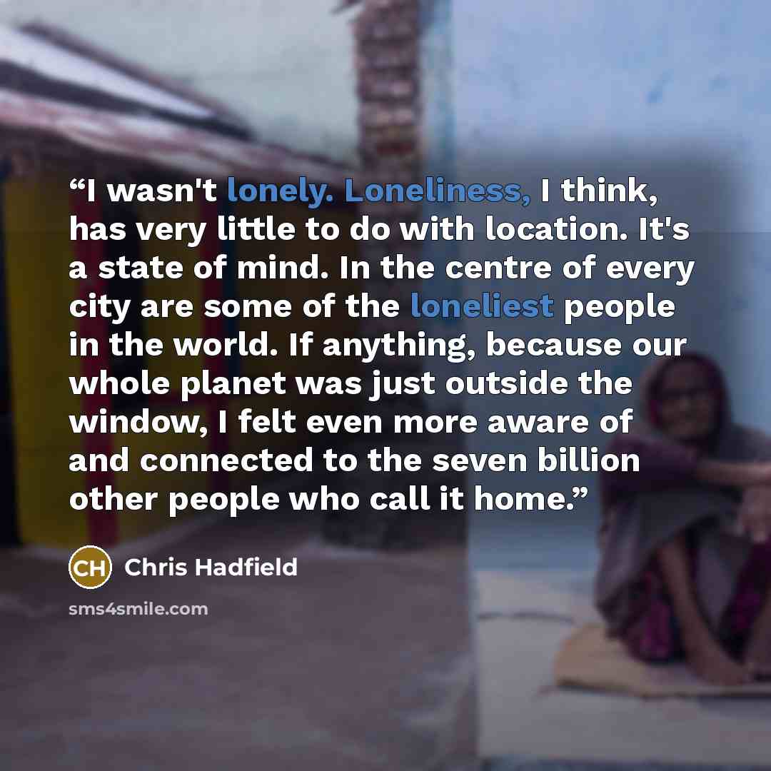 “I wasn't lonely. Loneliness, I think, has very little to do with location. It's a state of mind. In the centre of every city are some of the loneliest people in the world. If anything, because our whole planet was just outside the window, I felt even more aware of and connected to the seven…” quote by Chris Hadfield
