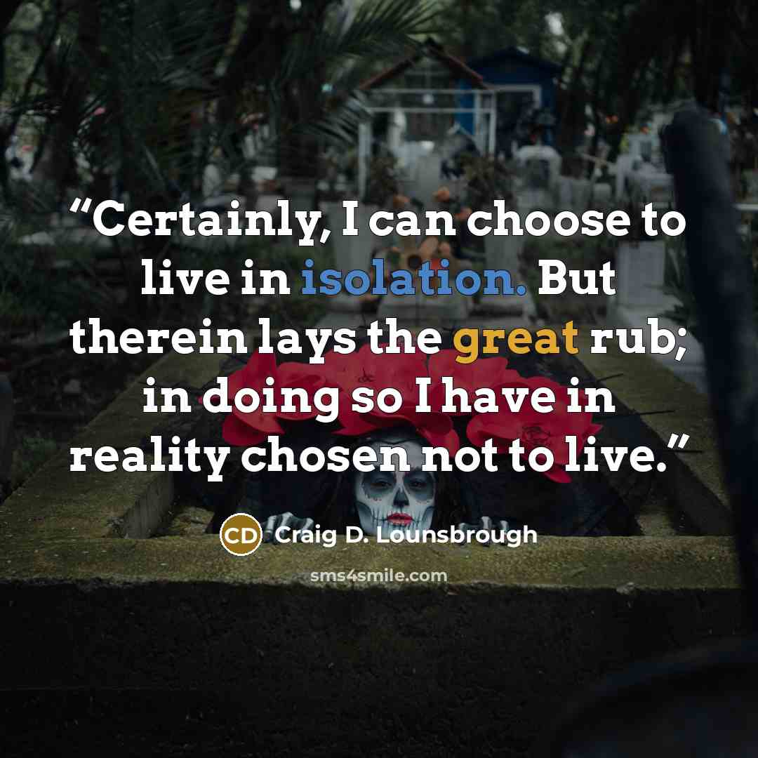 “Certainly, I can choose to live in isolation. But therein lays the great rub; in doing so I have in reality chosen not to live.” quote by Craig D. Lounsbrough