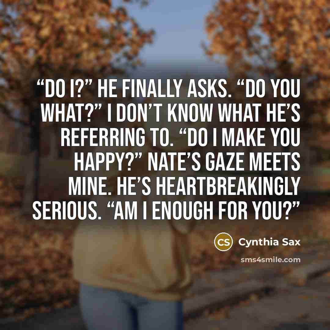“Do I?” he finally asks. “Do you what?” I don’t know what he’s referring to. “Do I make you happy?” Nate’s gaze meets mine. He’s heartbreakingly serious. “Am I enough for you?” quote by Cynthia Sax