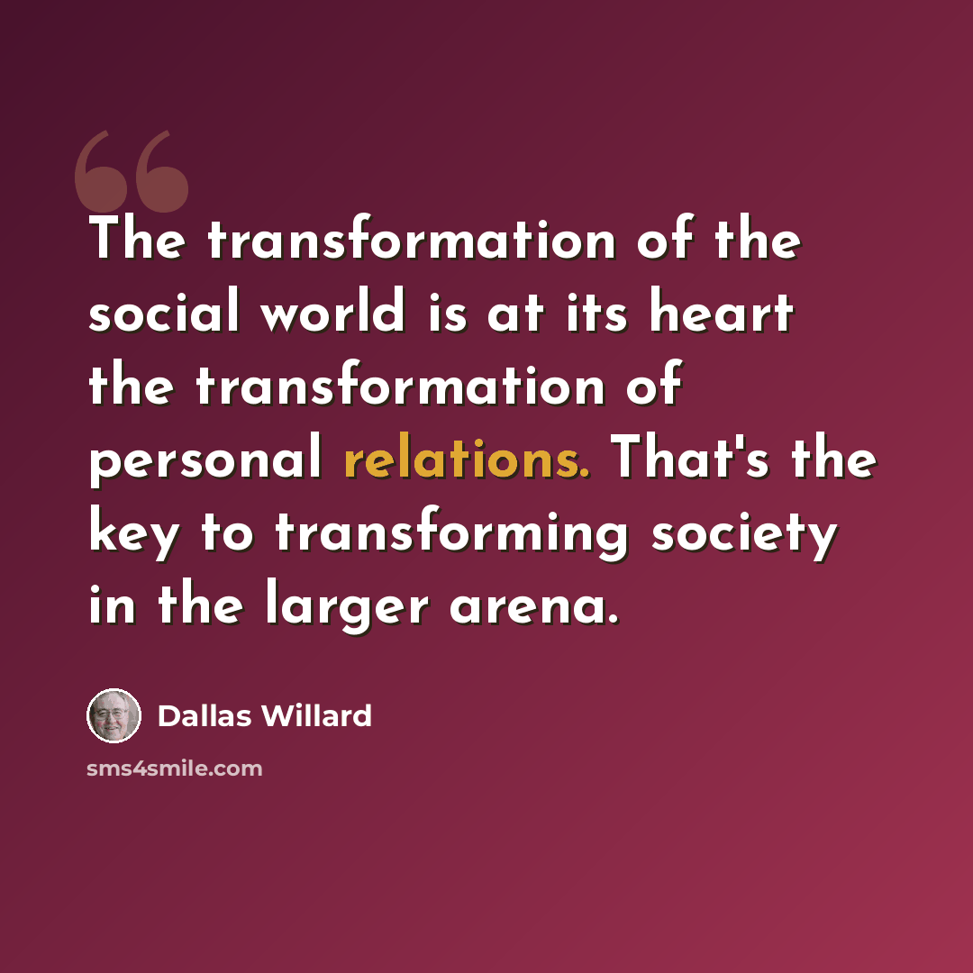 “The transformation of the social world is at its heart the transformation of personal relations. That's the key to transforming society in the larger arena.” quote by Dallas Willard