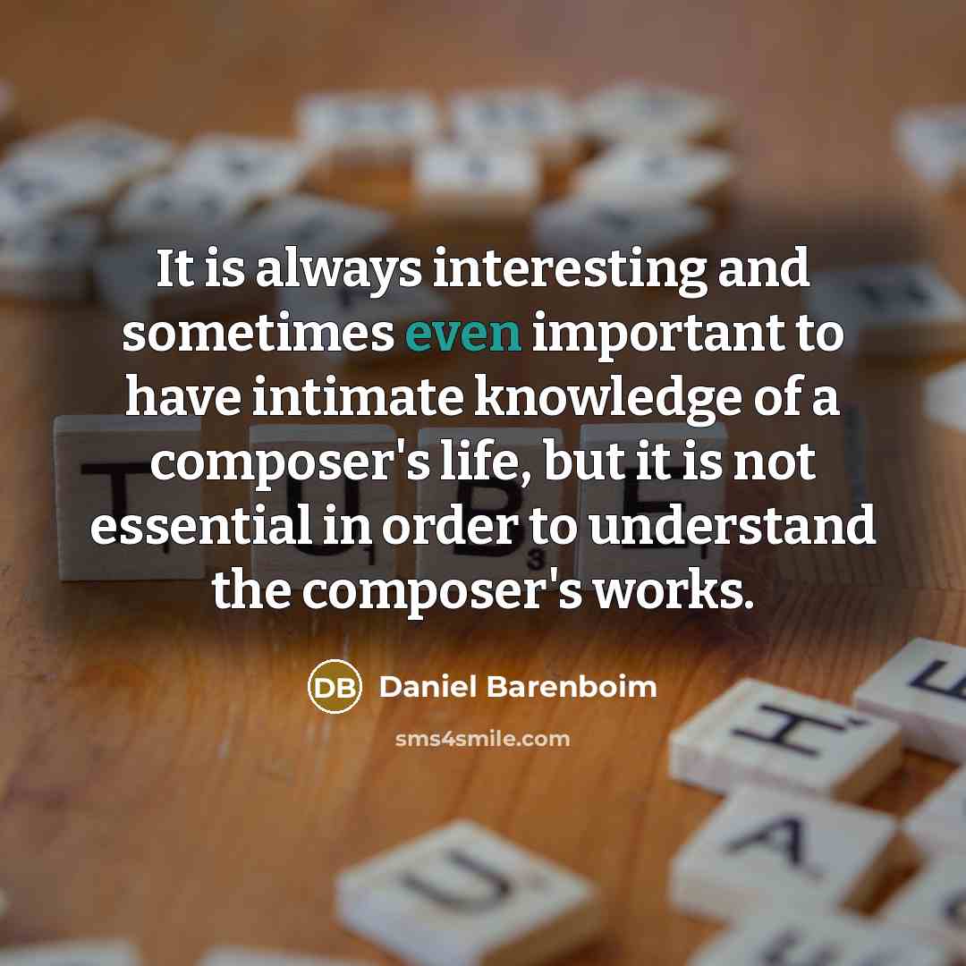 “It is always interesting and sometimes even important to have intimate knowledge of a composer's life, but it is not essential in order to understand the composer's works.” quote by Daniel Barenboim
