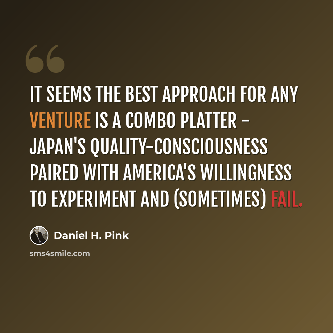 “It seems the best approach for any venture is a combo platter - Japan's quality-consciousness paired with America's willingness to experiment and (sometimes) fail.” quote by Daniel H. Pink
