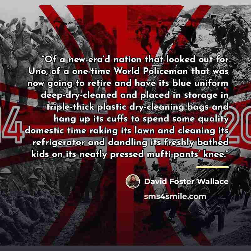 “Of a new-era’d nation that looked out for Uno, of a one-time World Policeman that was now going to retire and have its blue uniform deep-dry-cleaned and placed in storage in triple-thick plastic dry-cleaning bags and hang up its cuffs to spend some quality domestic time raking its lawn and…” quote by David Foster Wallace