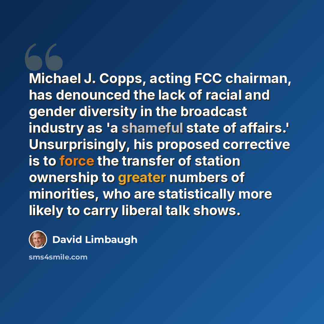 “Michael J. Copps, acting FCC chairman, has denounced the lack of racial and gender diversity in the broadcast industry as 'a shameful state of affairs.' Unsurprisingly, his proposed corrective is to force the transfer of station ownership to greater numbers of minorities, who are statistically…” quote by David Limbaugh