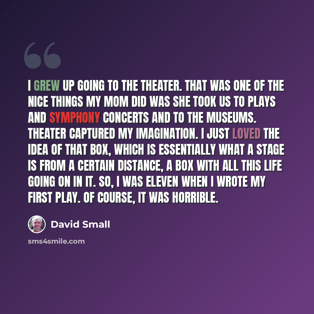 “I grew up going to the theater. That was one of the nice things my mom did was she took us to plays and symphony concerts and to the museums. Theater captured my imagination. I just loved the idea of that box, which is essentially what a stage is from a certain distance, a box with all this life…” quote by David Small