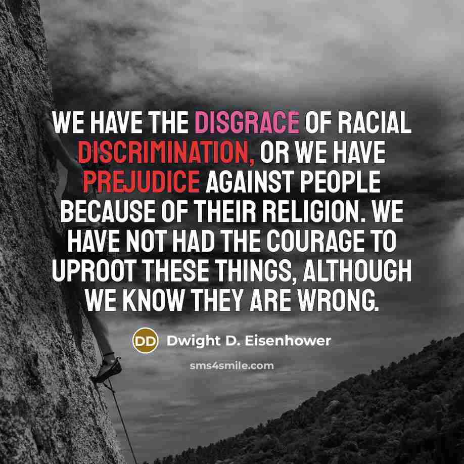 “We have the disgrace of racial discrimination, or we have prejudice against people because of their religion. We have not had the courage to uproot these things, although we know they are wrong.” quote by Dwight D. Eisenhower