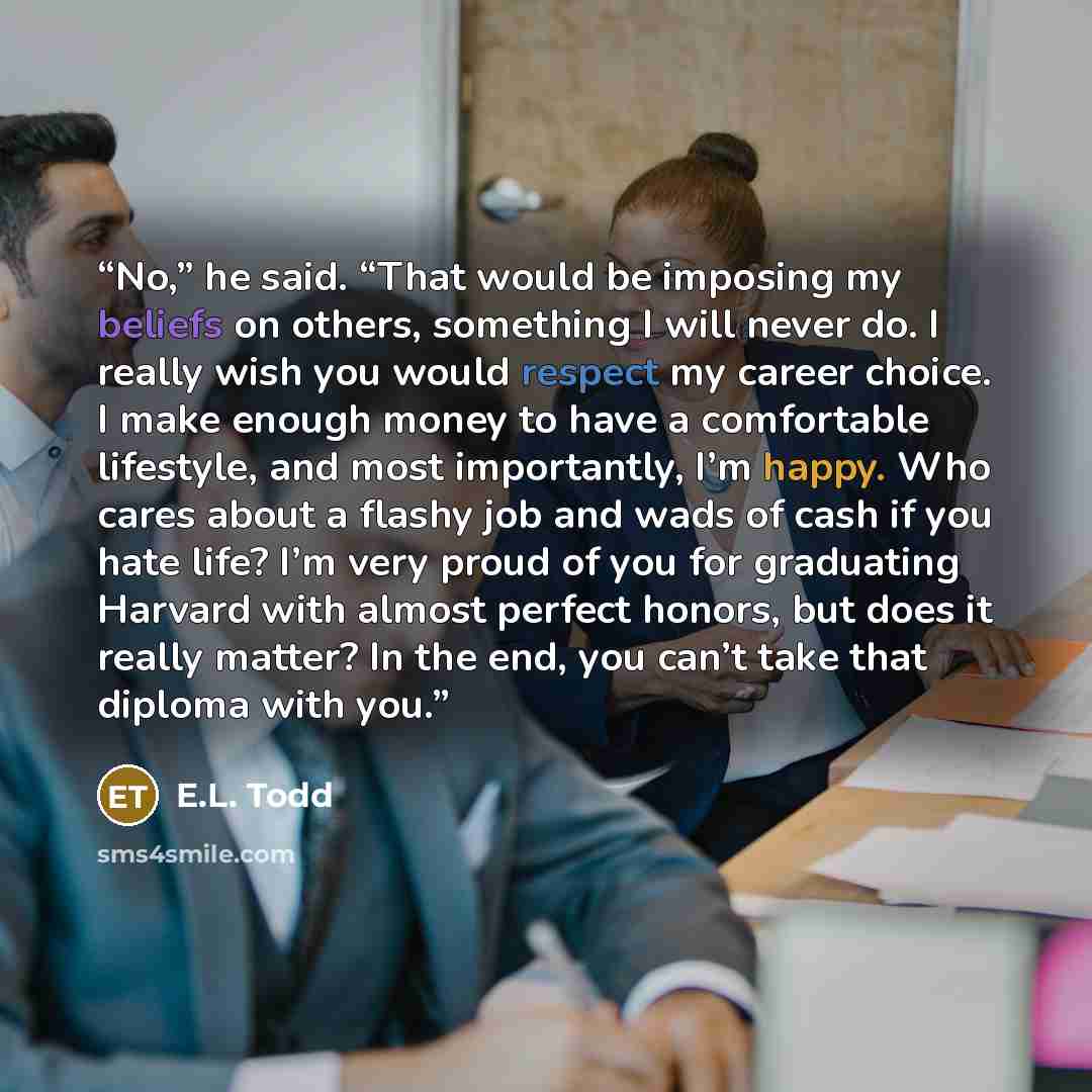 “No,” he said. “That would be imposing my beliefs on others, something I will never do. I really wish you would respect my career choice. I make enough money to have a comfortable lifestyle, and most importantly, I’m happy. Who cares about a flashy job and wads of cash if you hate life? I’m very…” quote by E.L. Todd