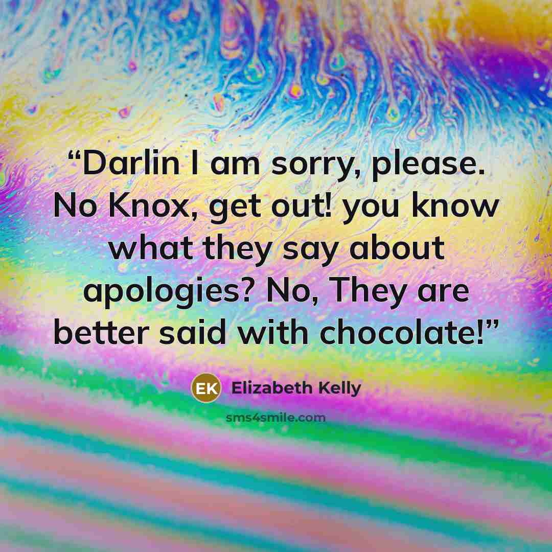 “Darlin I am sorry, please. No Knox, get out! you know what they say about apologies? No, They are better said with chocolate!” quote by Elizabeth Kelly