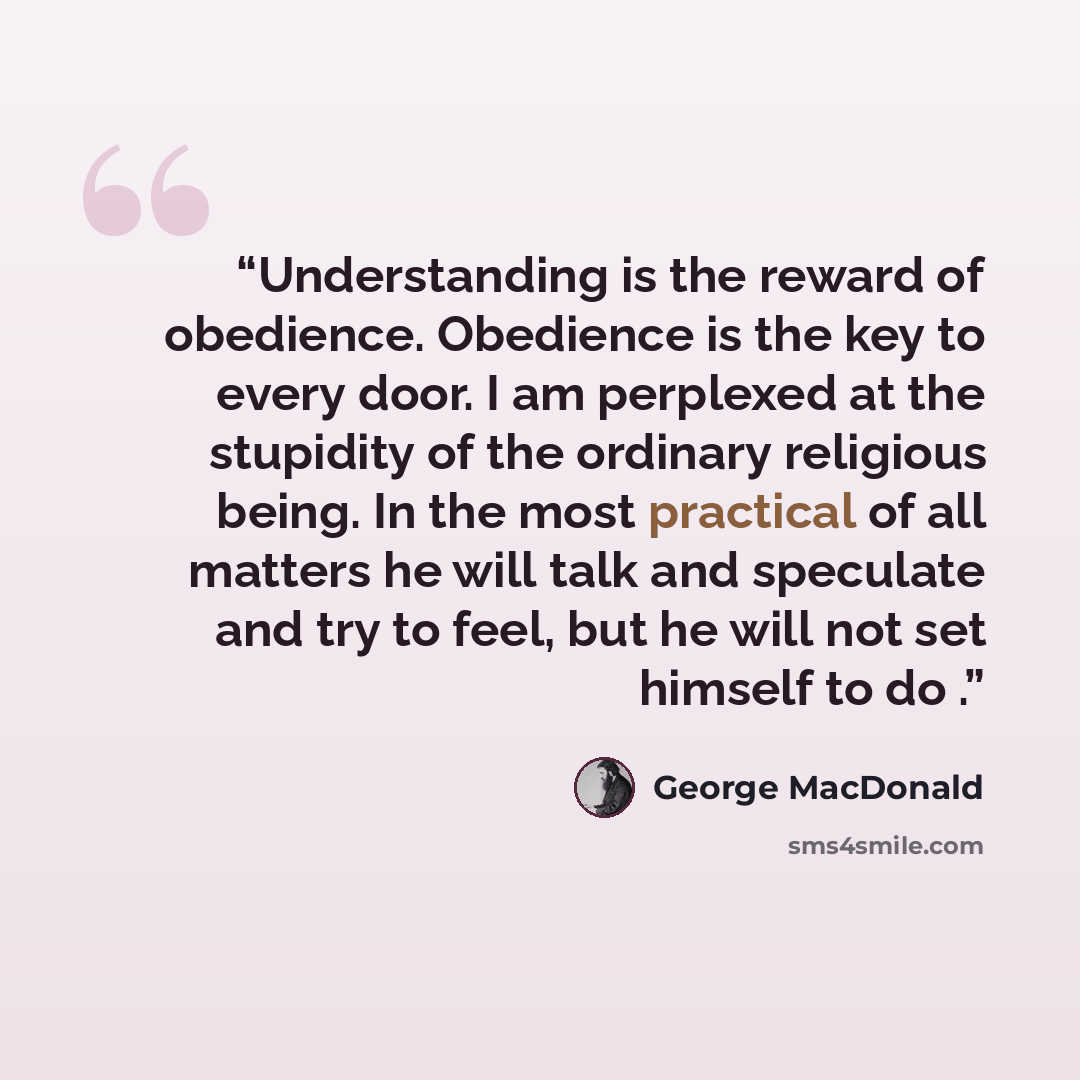 “Understanding is the reward of obedience. Obedience is the key to every door. I am perplexed at the stupidity of the ordinary religious being. In the most practical of all matters he will talk and speculate and try to feel, but he will not set himself to do .” quote by George MacDonald