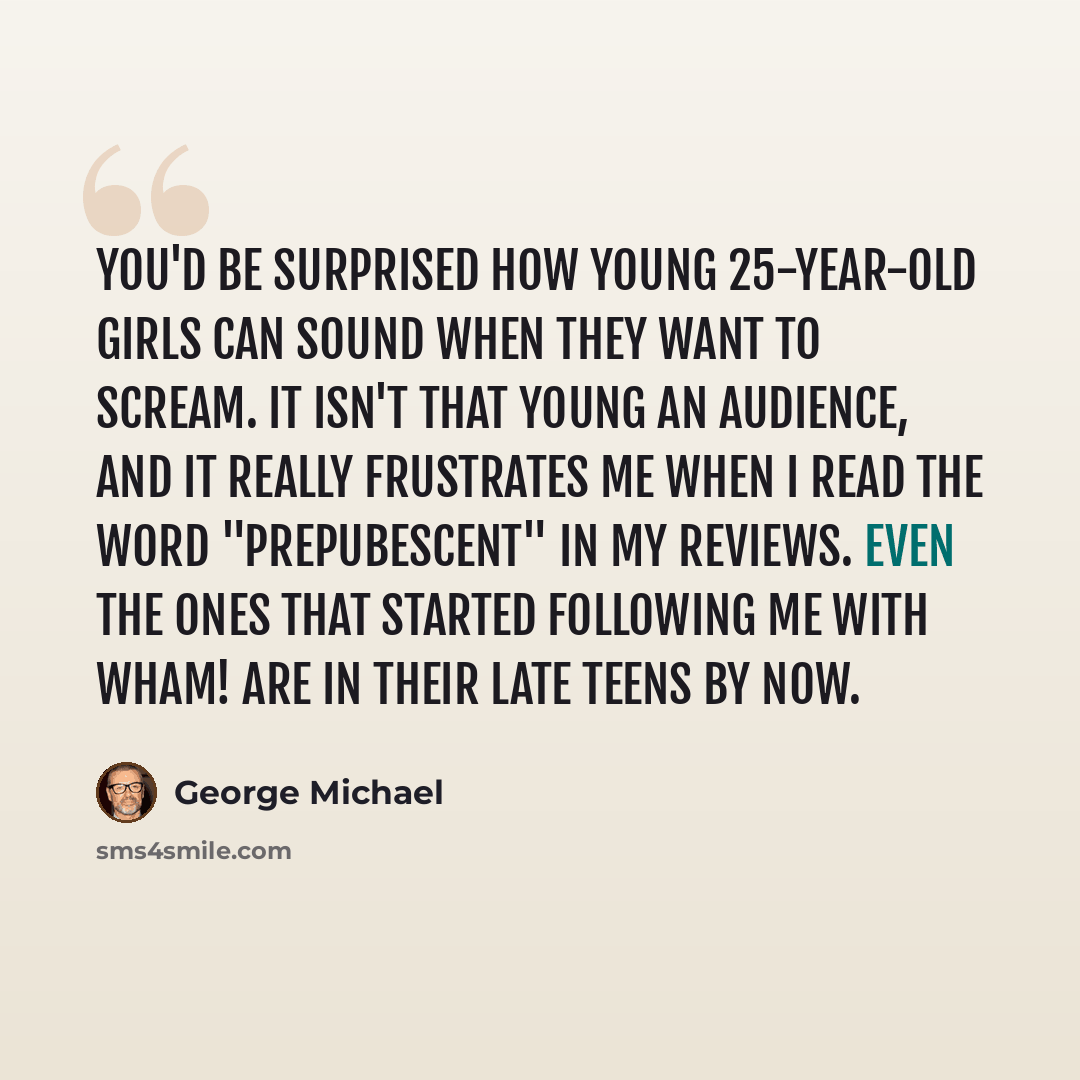 “You'd be surprised how young 25-year-old girls can sound when they want to scream. It isn't that young an audience, and it really frustrates me when I read the word "prepubescent" in my reviews. Even the ones that started following me with Wham! are in their late teens by now.” quote by George Michael