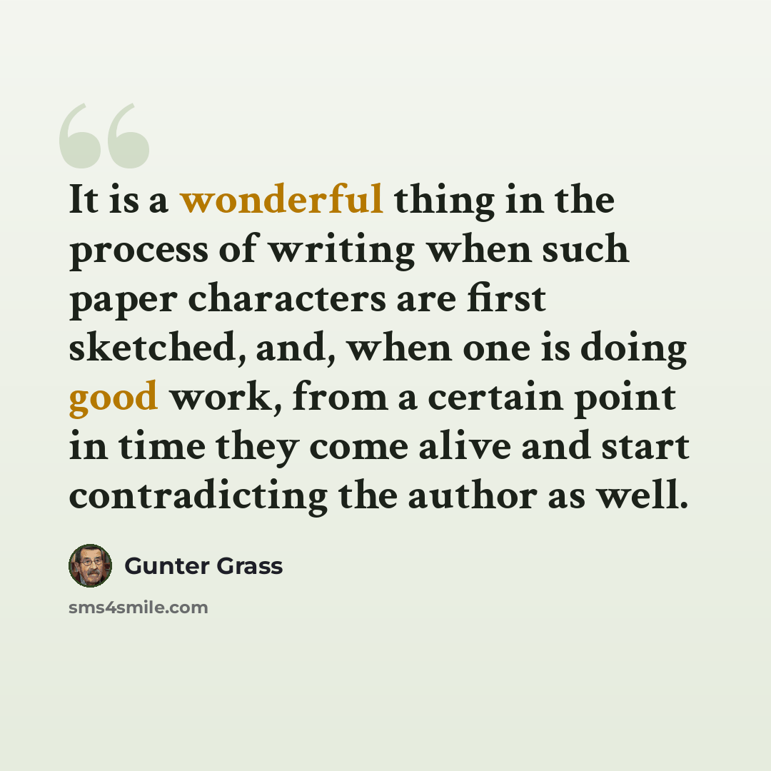 “It is a wonderful thing in the process of writing when such paper characters are first sketched, and, when one is doing good work, from a certain point in time they come alive and start contradicting the author as well.” quote by Gunter Grass
